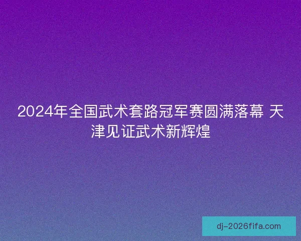 2024年全国武术套路冠军赛圆满落幕 天津见证武术新辉煌