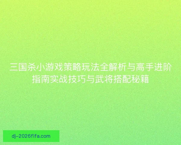 三国杀小游戏策略玩法全解析与高手进阶指南实战技巧与武将搭配秘籍